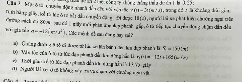 háng thầu dự án 2 biết công ty không thắng thầu dự án 1 là 0, 25;
Câu 3. Một ô tô chuyển động nhanh đần đều với vận tốc v_1(t)=3t(m/s) , trong đó t là khoảng thời gian
tính bằng giây, kể từ lúc ô tô bắt đầu chuyển động. Đi được 10(s) , người lái xe phát hiện chướng ngại trên
đường cách đó 80m sau đó 1 giây mới phản ứng đạp phanh gắp, ô tô tiếp tục chuyển động chậm dần đều
với gia tốc a=-12(m/s^2). Các mệnh đề sau đúng hay sai?
a) Quãng đường ô tô đi được từ lúc xe lăn bánh đến khi đạp phanh là S_1=150(m)
b) Vận tốc của ô tô từ lúc đạp phanh đến khi dừng hẳn là v_2(t)=-12t+165(m/s).
c) Thời gian kể từ lúc đạp phanh đến khi dừng hẳn là 13,75 giây
d) Người lái xe ô tô không xảy ra va chạm với chướng ngại vật
C