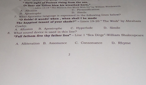 “ Have sight of Proteus rising from the sea.
Or hear old Triton blow his wreathed horn,"
A. Allusion - Linea 1.3-14=111
Us" by William Wordsworth.
he Warld is Too Much With C. Personification
B. Apostrophe D. Simile
7. What figurative language is expressed in the following lines below?
"O flelds! O woods! when , when shall I be made
The happiest tenant of your shade x° ª − Lincs 19-20° The Wish" by Abraham
Cowley.
A. Allusion B. Apostrophe C. Hyperbole D. Simile
8. What sound device is used in this line?
“Full fathom five thy father lies” - Linc "Sea Dirge"-William Shakespeare 1''
A. Alliteration B. Assonance C. Consonance D. Rhyme
2