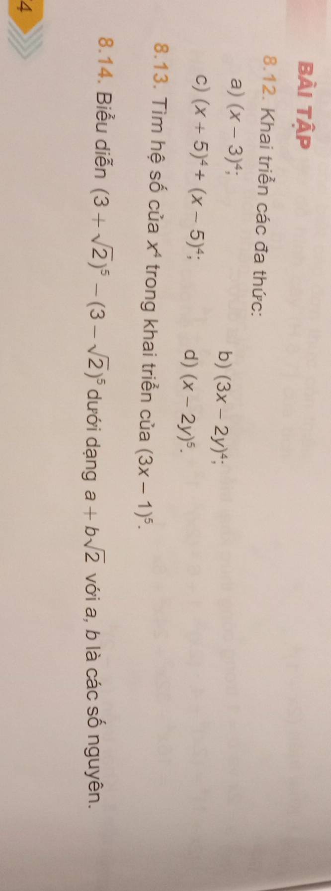 Bài Tập 
8.12. Khai triển các đa thức: 
a) (x-3)^4; b) (3x-2y)^4; 
c) (x+5)^4+(x-5)^4; 
d) (x-2y)^5. 
8.13. Tìm hệ số của x⁴ trong khai triển của (3x-1)^5. 
8.14. Biểu diễn (3+sqrt(2))^5-(3-sqrt(2))^5 dưới dạng a+bsqrt(2) với a, b là các số nguyên. 
4