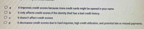 a It improves credit scores because more credit cards might be opened in your name.
b it only affects credit scores if the identity thief has a bad credit history.
c It doesn't affect credit scores
d It decreases credit scores due to hard inquiries, high credit utilization, and potential late or missed payments.