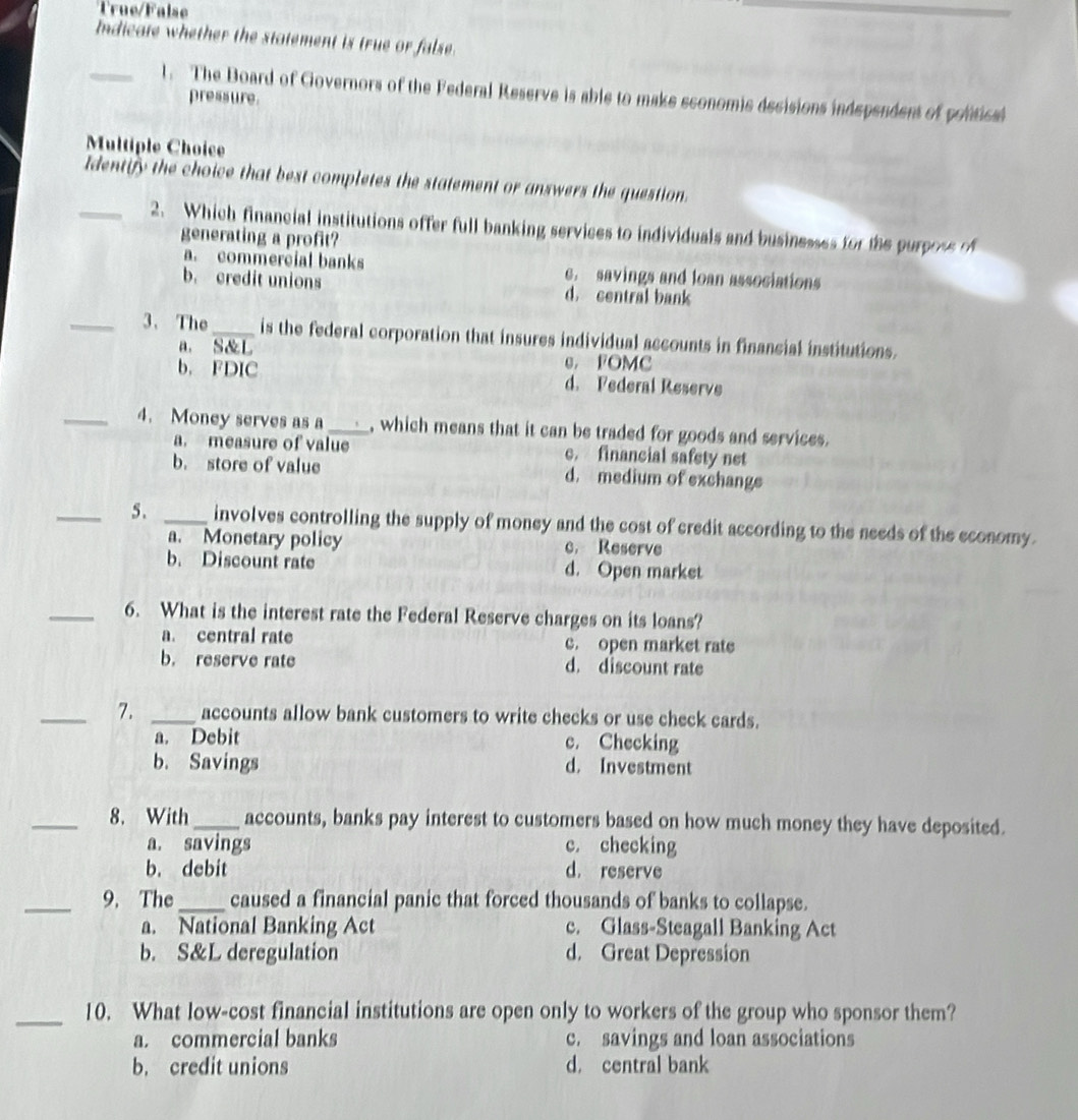 True/False
Indicate whether the statement is true or false.
_l. The Board of Governors of the Federal Reserve is able to make sconomic decisions independent of pontical
pressure.
Multiple Choice
Identify the choice that best completes the statement or answers the question.
_2. Which financial institutions offer full banking services to individuals and businesses for the purposs o
generating a profit?
a. commercial banks c. savings and loan associations
b. credit unions d. central bank
_3、 The_ is the federal corporation that insures individual accounts in financial institutions.
a. S&L G， FOMC
b. FDIC d. Federal Reserve
_4. Money serves as a_ , which means that it can be traded for goods and services.
a. measure of value c. financial safety net
b. store of value d. medium of exchange
_5. _involves controlling the supply of money and the cost of credit according to the needs of the economy.
a. Monetary policy c. Reserve
b. Discount rate d. Open market
_6. What is the interest rate the Federal Reserve charges on its loans?
a. central rate c. open market rate
b. reserve rate d. discount rate
_7. _accounts allow bank customers to write checks or use check cards.
a. Debit c. Checking
b. Savings d. Investment
_8. With_ accounts, banks pay interest to customers based on how much money they have deposited.
a. savings c. checking
b. debit d. reserve
_9. The_ caused a financial panic that forced thousands of banks to collapse.
a. National Banking Act c. Glass-Steagall Banking Act
b. S&L deregulation d. Great Depression
_10. What low-cost financial institutions are open only to workers of the group who sponsor them?
a. commercial banks c. savings and loan associations
b. credit unions d. central bank