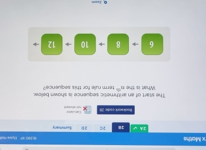 Maths 18,590 □ Elysia Holl 
2A 2B 2C 2D Summary 
Calculator 
Bookwork code: 2B not allowed 
The start of an arithmetic sequence is shown below. 
What is the n^(th) term rule for this sequence?
6 8 10 → 12
QZoom