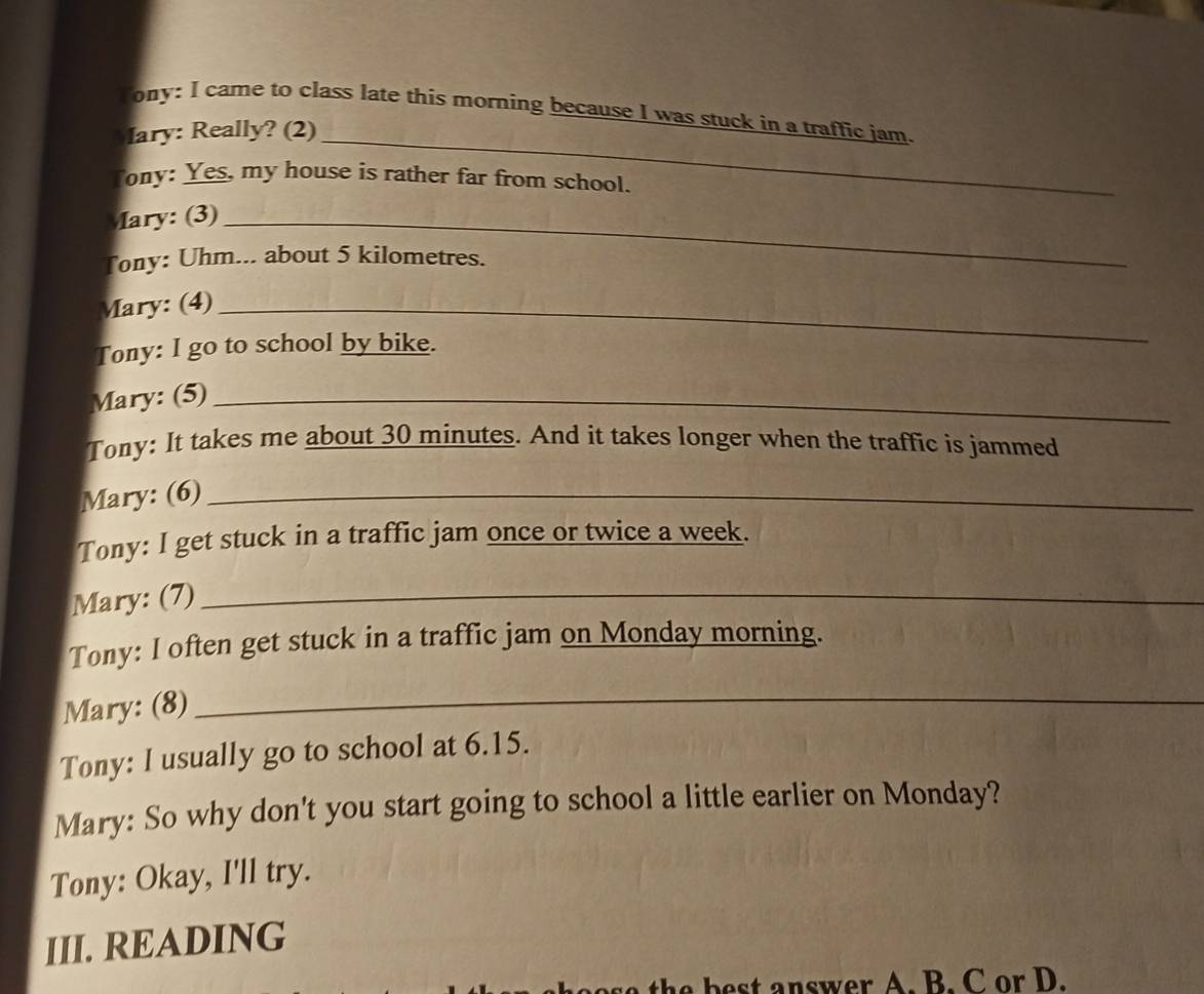 Tony: I came to class late this morning because I was stuck in a traffic jam. 
ary: Really? (2)_ 
Tony: Yes, my house is rather far from school. 
Mary: (3)_ 
Tony: Uhm... about 5 kilometres. 
Mary: (4)_ 
Tony: I go to school by bike. 
Mary: (5)_ 
Tony: It takes me about 30 minutes. And it takes longer when the traffic is jammed 
Mary: (6)_ 
Tony: I get stuck in a traffic jam once or twice a week. 
Mary: (7)_ 
Tony: I often get stuck in a traffic jam on Monday morning. 
Mary: (8)_ 
Tony: I usually go to school at 6.15. 
Mary: So why don't you start going to school a little earlier on Monday? 
Tony: Okay, I'll try. 
III. READING 
t b e t answer A. B. C or D.