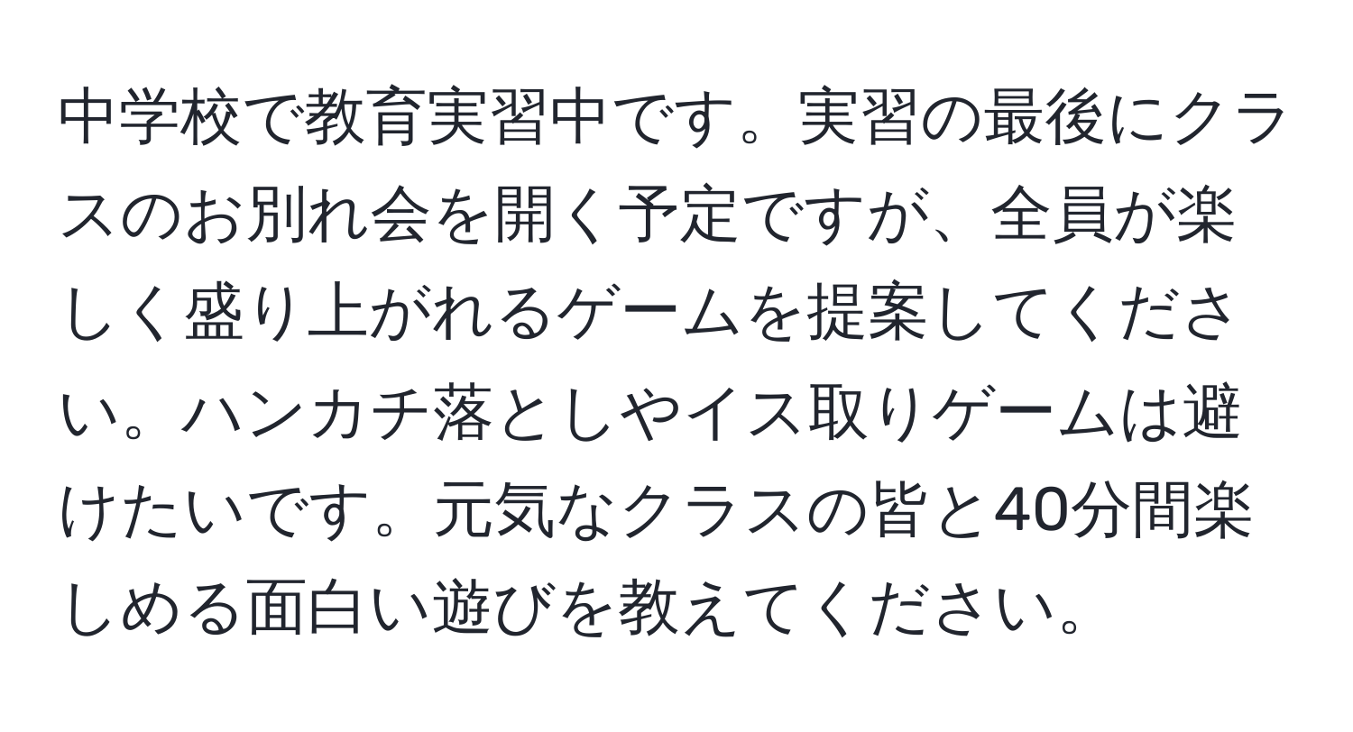 中学校で教育実習中です。実習の最後にクラスのお別れ会を開く予定ですが、全員が楽しく盛り上がれるゲームを提案してください。ハンカチ落としやイス取りゲームは避けたいです。元気なクラスの皆と40分間楽しめる面白い遊びを教えてください。