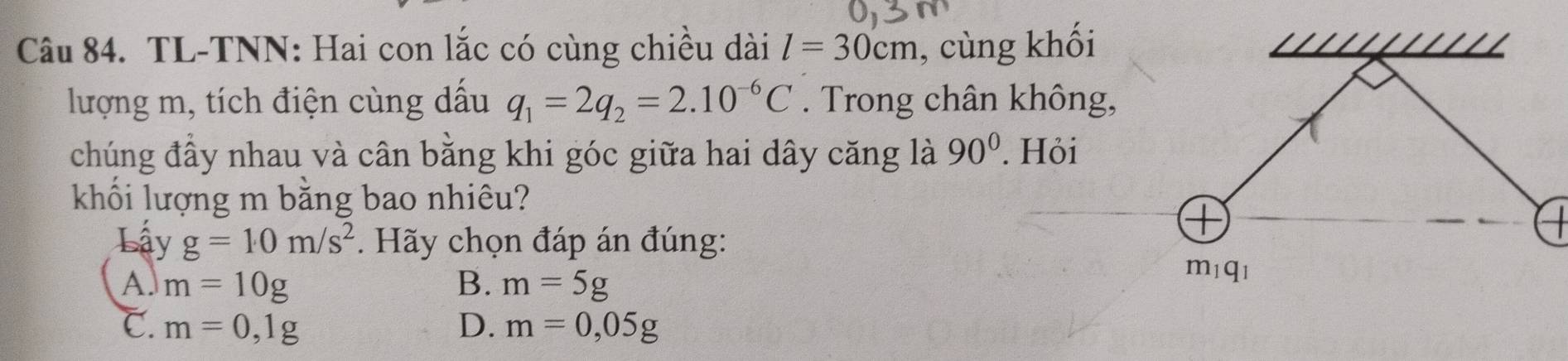 TL-TNN: Hai con lắc có cùng chiều dài l=30cm , cùng khối
lượng m, tích điện cùng dấu q_1=2q_2=2.10^(-6)C. Trong chân không,
chúng đầy nhau và cân bằng khi góc giữa hai dây căng là 90°. Hỏi
khối lượng m bằng bao nhiêu?
Lậy g=10m/s^2. Hãy chọn đáp án đúng:
A. m=10g B. m=5g
C. m=0,1g D. m=0,05g