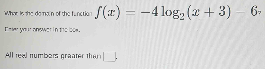 What is the domain of the function f(x)=-4log _2(x+3)-6 ? 
Enter your answer in the box. 
All real numbers greater than □ .