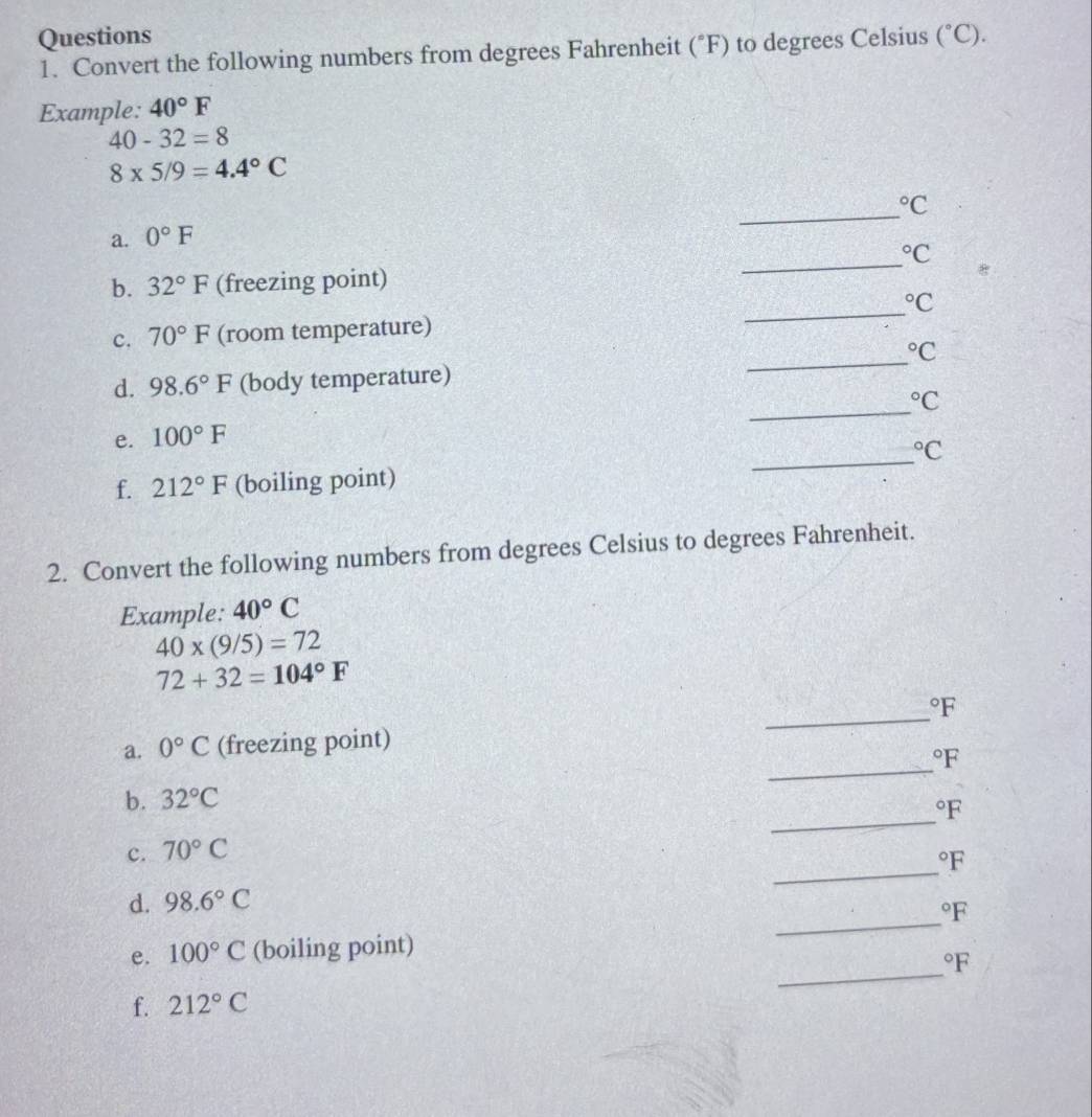 Questions (^circ C). 
1. Convert the following numbers from degrees Fahrenheit (^circ F) to degrees Celsius 
Example: 40°F
40-32=8
8* 5/9=4.4°C
_°C
_ 
a. 0°F°C
_ 
b. 32°F (freezing point)
^circ C
_ 
c. 70°F (room temperature)
^circ C
_ 
d. 98.6°F (body temperature)
^circ C
_ 
e. 100°F°C
f. 212°F (boiling point) 
2. Convert the following numbers from degrees Celsius to degrees Fahrenheit. 
Example: 40°C
40* (9/5)=72
72+32=104°F
_°F
_ 
a. 0°C (freezing point)
^circ F
_ 
b. 32°C°F
_ 
c. 70°C°F
_ 
d. 98.6°C°F
_ 
e. 100°C (boiling point)
^circ F
f. 212°C