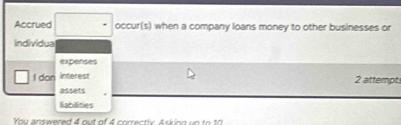 Accrued occur(s) when a company loans money to other businesses or 
individua 
expenses 
I don interest 2 attempts 
assets 
liabilities 
You answered 4 out of 4 correctly Asking un to 10