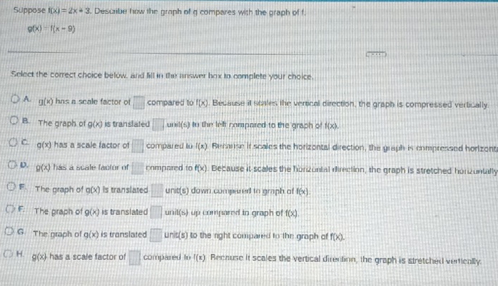 Suppose f(x)=2x+3. Describe how the graph of q compares with the graph of f.
g(x)=f(x-9)
Select the correct choice below, and fill in the answer hox to complete your choice.
A. g(x) hns a scale factor of □ compared to f(x). Becsuse it scales the vertical direction, the graph is compressed vertically
B. The graph of g(x) is translated □ unil(s) to the left compared to the graph of f(x).
C g(x) has a scale factor of □ compared lu 10 ). Becanse it scales the horizontal direction, the graph is compressed horizent
D. g(x) has a scale factor of □^(□) compared to f(x). Because it scales the horizontal direction, the graph is stretched horizuntally
F. The graph of g(x) is translated □ unit(s) down compered to graph of f(x).
iF. The graph of g(x) is translated □ unit(s) up compared to graph of f(x).
G. The graph of g(x) is translated □ unit(s) to the right compared to the graph of f(x).
H. g(x) has a scale factor of □ compared to f(x) Recause it scales the vertical direction, the graph is stretched vertically.