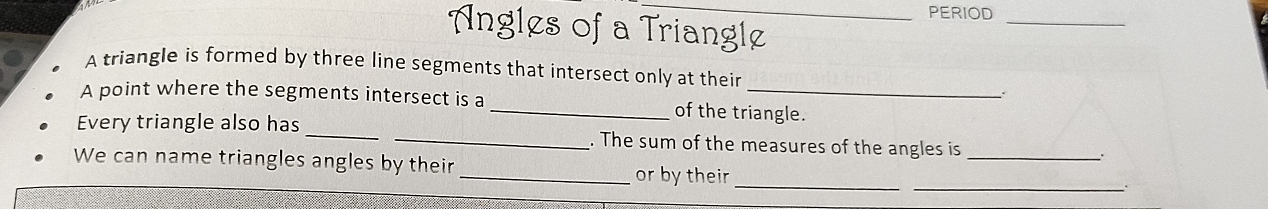 PERIOD 
Angles of a Triangle 
_ 
A triangle is formed by three line segments that intersect only at their 
A point where the segments intersect is a _of the triangle. 
Every triangle also has __. The sum of the measures of the angles is_ 
. 
_ 
_ 
We can name triangles angles by their _or by their