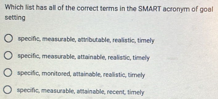 Which list has all of the correct terms in the SMART acronym of goal
setting
specific, measurable, attributable, realistic, timely
specific, measurable, attainable, realistic, timely
specific, monitored, attainable, realistic, timely
specific, measurable, attainable, recent, timely