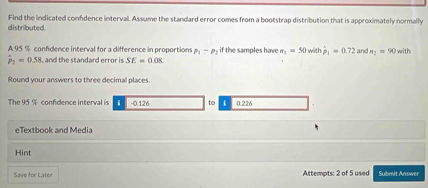 Find the indicated confdence interval. Assume the standard error comes from a bootstrap distribution that is approximately normally 
distributed. 
A 95 % confdence interval for a difference in proportions p_1-p_2 if the samples have n_1=50 with hat p_1=0.72 and n_2=90 with
hat p_2=0.58 , and the standard error is SE=0.08. 
Round your answers to three decimal places. 
The 95 % confdence interval is i -0.126 to i 0.226
eTextbook and Media 
Hint 
Save for Later Attempts: 2 of 5 used Submit Answer