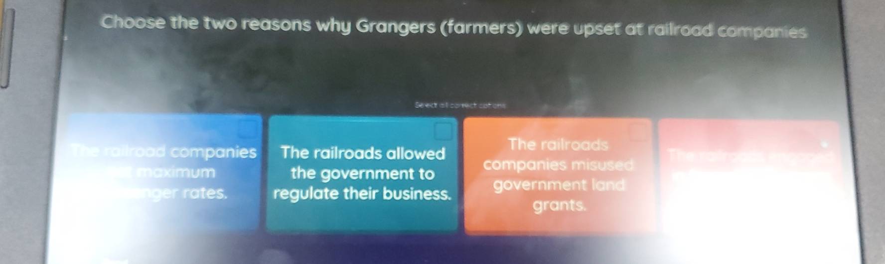 Choose the two reasons why Grangers (farmers) were upset at railroad companies
Se ect all correct cofions
The railroad companies The railroads allowed
The railroads
t maximum the government to companies misused
inger rates. regulate their business. government land
grants.