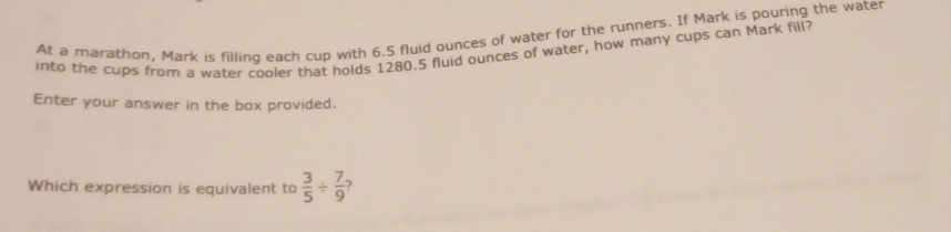 At a marathon, Mark is filling each cup with 6.5 fluid ounces of water for the runners. If Mark is pouring the water 
into the cups from a water cooler that holds 1280.5 fluid ounces of water, how many cups can Mark fill? 
Enter your answer in the box provided. 
Which expression is equivalent to  3/5 /  7/9 