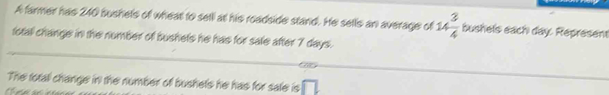 A farmer has 240 bushels of wheat to sell at his roadside stand. He sells an average of 1  3/4  bushels each day Represent 
total change in the number of bushets he has for sale after 7 days. 
The total change in the number of bushels he has for sale is overline □ L