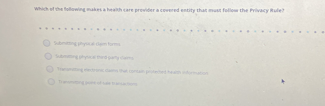 Which of the following makes a health care provider a covered entity that must follow the Privacy Rule?
Submitting physical claim forms
Submitting physical third-party claims
Transmitting electronic claims that contain protected health information
Transmitting point-of-sale transactions