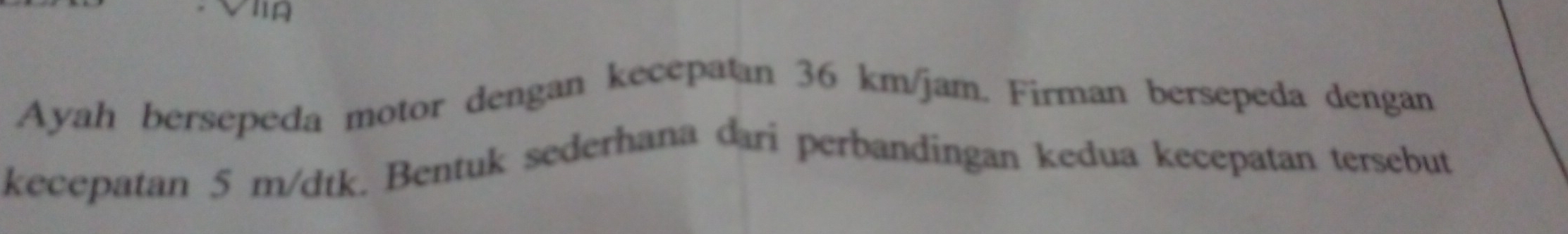 Ayah bersepeda motor dengan kecepatan 36 km/jam. Firman bersepeda dengan 
kecepatan 5 m/dtk. Bentuk sederhana dari perbandingan kedua kecepatan tersebut