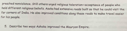 preached nonviolence. Still others urged religious toleration—acceptance of people who 
held different religious beliefs. Asoka had extensive roads built so that he could visit the 
far corners of India. He also improved conditions along these roads to make travel easier 
for his people. 
5. Describe two ways Ashoka improved the Mauryan Empire.