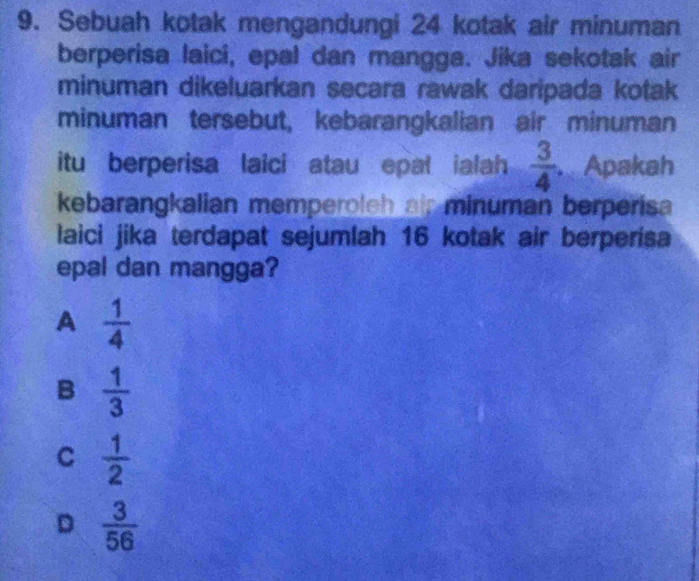 Sebuah kotak mengandungi 24 kotak air minuman
berperisa laici, epal dan mangga. Jika sekotak air
minuman dikeluarkan secara rawak daripada kotak
minuman tersebut, kebarangkalian air minuman
itu berperisa laici atau epat ialah  3/4  Apakah
kebarangkalian memperoleh als minuman berperisa
laici jika terdapat sejumlah 16 kotak air berperisa
epal dan mangga?
A  1/4 
B  1/3 
C  1/2 
D  3/56 