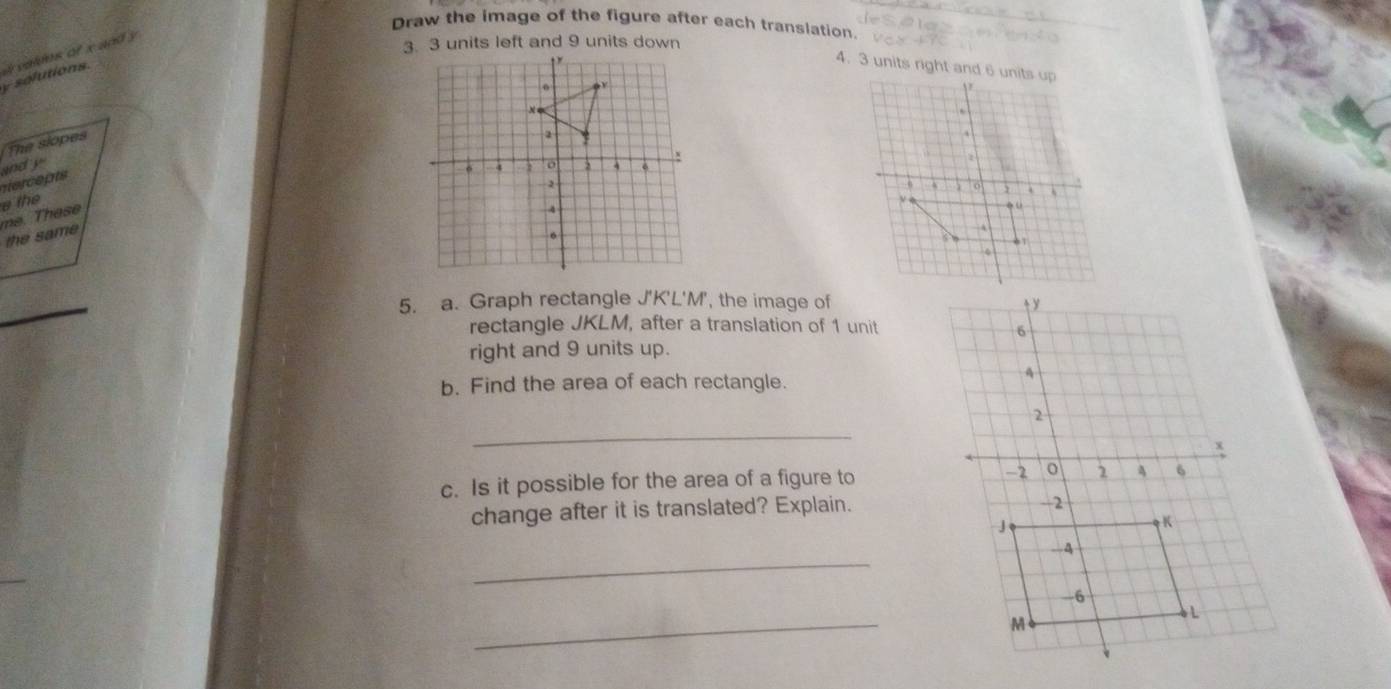 Draw the image of the figure after each translation.
y solutions. a valms of x and y
4. 3 units right and 6 units up 
The slopes 
andy 
Hercepts 
a the 
the same me. These 
_ 
5. a. Graph rectangle J'K'L'M', the image of 
rectangle JKLM, after a translation of 1 unit 
right and 9 units up. 
b. Find the area of each rectangle. 
_ 
c. Is it possible for the area of a figure to 
change after it is translated? Explain. 
_ 
_