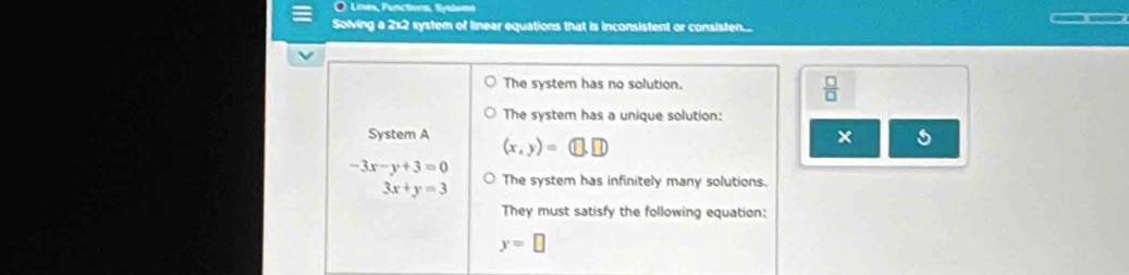 Lises, Functions, Systom 
Solving a 2x2 system of linear equations that is inconsistent or consisten... 
The system has no solution.  □ /□   
The system has a unique solution: 
System A (x,y)=(□ ,□ )
× 5
-3x-y+3=0
□ 3x+y=3 The system has infinitely many solutions. 
They must satisfy the following equation:
y=□