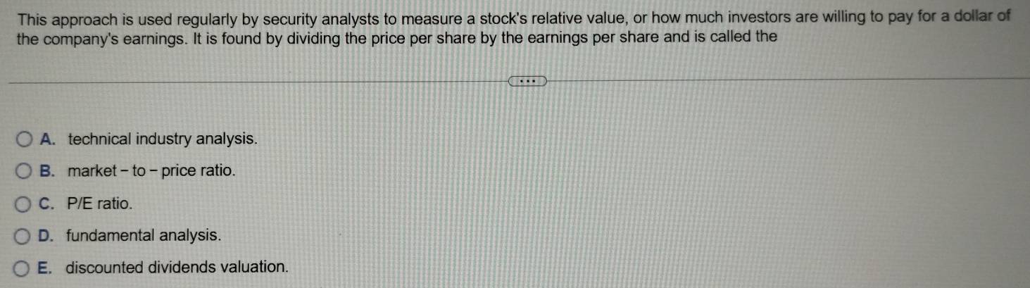 This approach is used regularly by security analysts to measure a stock's relative value, or how much investors are willing to pay for a dollar of
the company's earnings. It is found by dividing the price per share by the earnings per share and is called the
A. technical industry analysis.
B. market - to - price ratio.
C. P/E ratio.
D. fundamental analysis.
E. discounted dividends valuation.