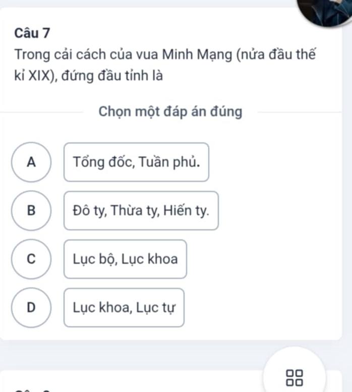 Trong cải cách của vua Minh Mạng (nửa đầu thế
kỉ XIX), đứng đầu tỉnh là
Chọn một đáp án đúng
A Tổng đốc, Tuần phủ.
B Đô ty, Thừa ty, Hiến ty.
C Lục bộ, Lục khoa
D Lục khoa, Lục tự