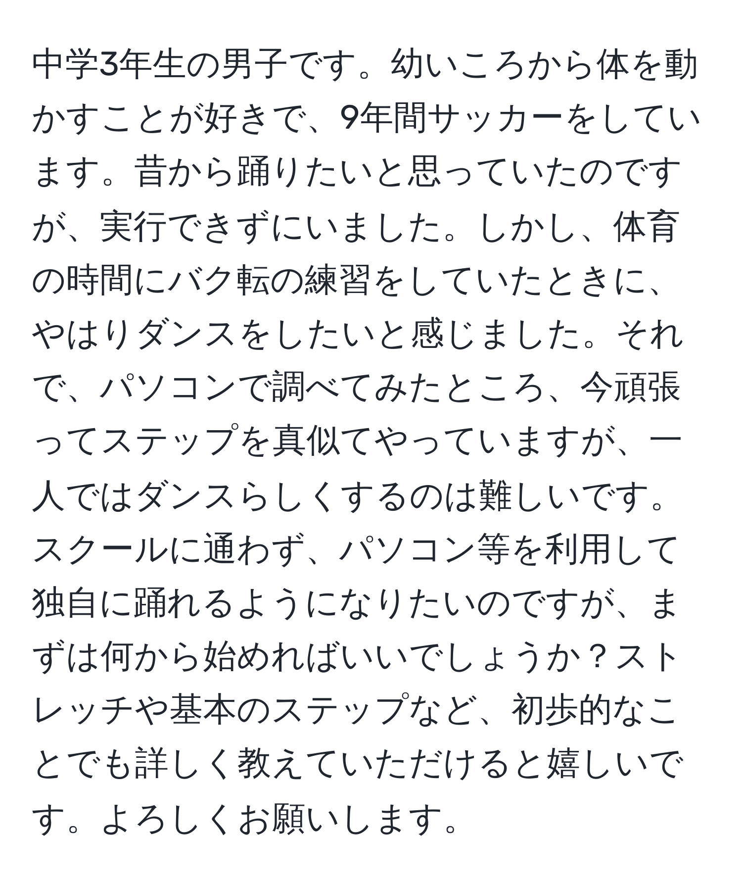 中学3年生の男子です。幼いころから体を動かすことが好きで、9年間サッカーをしています。昔から踊りたいと思っていたのですが、実行できずにいました。しかし、体育の時間にバク転の練習をしていたときに、やはりダンスをしたいと感じました。それで、パソコンで調べてみたところ、今頑張ってステップを真似てやっていますが、一人ではダンスらしくするのは難しいです。スクールに通わず、パソコン等を利用して独自に踊れるようになりたいのですが、まずは何から始めればいいでしょうか？ストレッチや基本のステップなど、初歩的なことでも詳しく教えていただけると嬉しいです。よろしくお願いします。