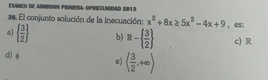 EXAMEN DE ADMISION PRIMERA OPORTUNIDAD 2013
38. El conjunto solución de la inecuación: x^2+8x≥ 5x^2-4x+9 ,es:
a)   3/2 
b) R-  3/2 
c) R
d) φ
e) ( 3/2 ,+∈fty )