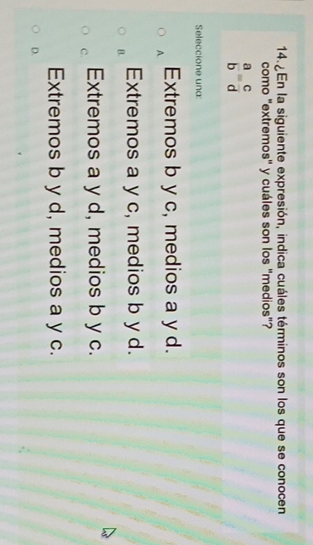 En la siguiente expresión, indica cuáles términos son los que se conocen
como "extremos" y cuáles son los "medios"?
 a/b = c/d 
Seleccione una:
A. Extremos b y c, medios a y d.
B. Extremos a y c, medios b y d.
C. Extremos a y d, medios b y c.
Extremos b y d, medios a y c.
D.