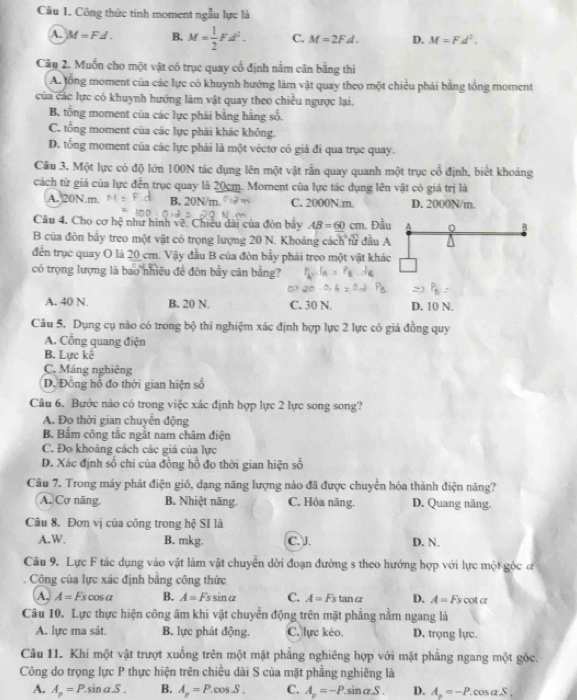 Công thức tính moment ngẫu lực là
A. M=Fd. B. M= 1/2 Fd^2. C. M=2FA. D. M=Fd^2.
Câu 2. Muốn cho một vật có trục quay cổ định nằm cân bằng thì
A. tổng moment của các lực có khuynh hướng làm vật quay theo một chiều phải bằng tổng moment
của các lực có khuynh hướng làm vật quay theo chiều ngược lại.
B. tổng moment của các lực phải bằng hằng số.
C. tổng moment của các lực phải khác không.
D. tổng moment của các lực phải là một véctơ cỏ giá đi qua trục quay.
Câu 3. Một lực có độ lớn 100N tác dụng lên một vật rằn quay quanh một trục cổ định, biết khoảng
cách từ giá của lực đến trục quay là 20cm. Moment của lực tác dụng lên vật có giá trị là
A. 20N.m. B. 20N/m C. 2000N.m. D. 2000N/m
Câu 4. Cho cơ hệ như hình về. Chiếu dài của đòn bầy AB=60cm 1. Đầu A 0 B
B của đòn bầy treo một vật có trọng lượng 20 N. Khoảng cách từ đầu A
đến trục quay O là 20 cm. Vậy đầu B của đòn bẩy phải treo một vật khác
có trọng lượng là bao nhiều đề đōn bầy cân bằng?
A. 40 N. B, 20 N. C. 30 N. D. 10 N.
Câu 5. Dụng cụ nào có trong bộ thi nghiệm xác định hợp lực 2 lực có giá đồng quy
A. Cổng quang điện
B. Lực kê
C. Máng nghiêng
D. Đồng hồ đo thời gian hiện số
Câu 6. Bước nào có trong việc xác định hợp lực 2 lực song song?
A. Đo thời gian chuyển động
B. Bẩm công tắc ngắt nam châm điện
C. Đo khoảng cách các giá của lực
D. Xác định số chi của đồng hồ đo thời gian hiện số
Câu 7. Trong máy phát điện giố, dạng năng lượng nào đã được chuyển hóa thành điện năng?
A. Cơ năng, B. Nhiệt năng. C. Hỏa năng. D. Quang năng.
Câu 8. Đơn vị của công trong hệ SI là
A. W. B. mkg. C. J. D. N.
Câu 9. Lực F tác dụng vào vật làm vật chuyển dời đoạn đường s theo hướng hợp với lực một góc đ
Công của lực xác định bằng công thức
A. A=Fscos alpha B. A=Fssin alpha C. A=Fs tan a D. A= Fs cot α
Câu 10. Lực thực hiện công âm khi vật chuyển động trên mặt phẳng nằm ngang là
A. lực ma sát. B. lực phát động. C. lực kéo. D, trọng lực.
Câu 11. Khí một vật trượt xuống trên một mặt phẳng nghiêng hợp với mặt phăng ngang một góc.
Công do trọng lực P thực hiện trên chiều dài S của mặt phẳng nghiêng là
A. A_p=P.sin alpha S. B. A_p=P. e osS C. A_p=-P. sinαS . D. A_n=-P. cos α .S ,