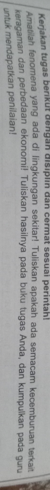 Kerjakan tugas berıkut dengan dısıplın dan cermat sesuai perintah! 
Amatilah fenomena yang ada di lingkungan sekitar! Tuliskan apakah ada semacam kecemburuan terkait 
keragaman dan perbedaan ekonomi! Tuliskan hasilnya pada buku tugas Anda, dan kumpulkan pada guru 
untuk mendapatkan penilaian!