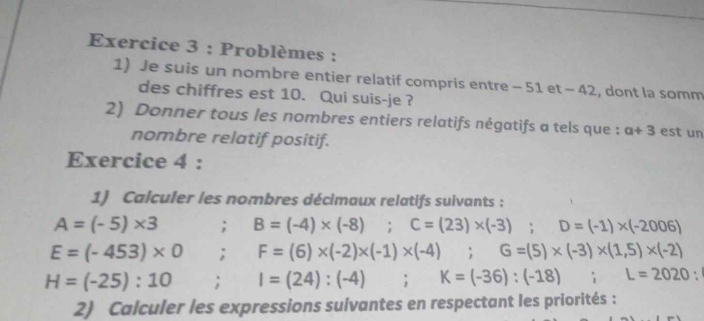 Problèmes : 
1) Je suis un nombre entier relatif compris entre - 51 et - 42, dont la somm 
des chiffres est 10. Qui suis-je ? 
2) Donner tous les nombres entiers relatifs négatifs a tels que : a+3 est un 
nombre relatif positif. 
Exercice 4 : 
1) Calculer les nombres décimaux relatifs suivants :
A=(-5)* 3; B=(-4)* (-8) C=(23)* (-3); D=(-1)* (-2006)
E=(-453)* 0; F=(6)* (-2)* (-1)* (-4); G=(5)* (-3)* (1,5)* (-2)
H=(-25):10; I=(24):(-4); K=(-36):(-18); L=2020 : 
2) Calculer les expressions suivantes en respectant les priorités :