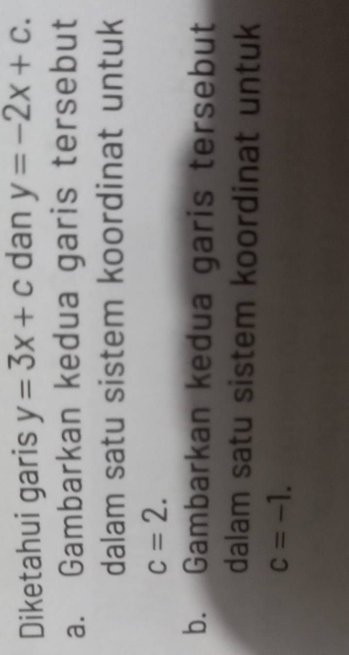 Diketahui garis y=3x+c dan y=-2x+c. 
a. Gambarkan kedua garis tersebut 
dalam satu sistem koordinat untuk
c=2. 
b. Gambarkan kedua garis tersebut 
dalam satu sistem koordinat untuk
c=-1.