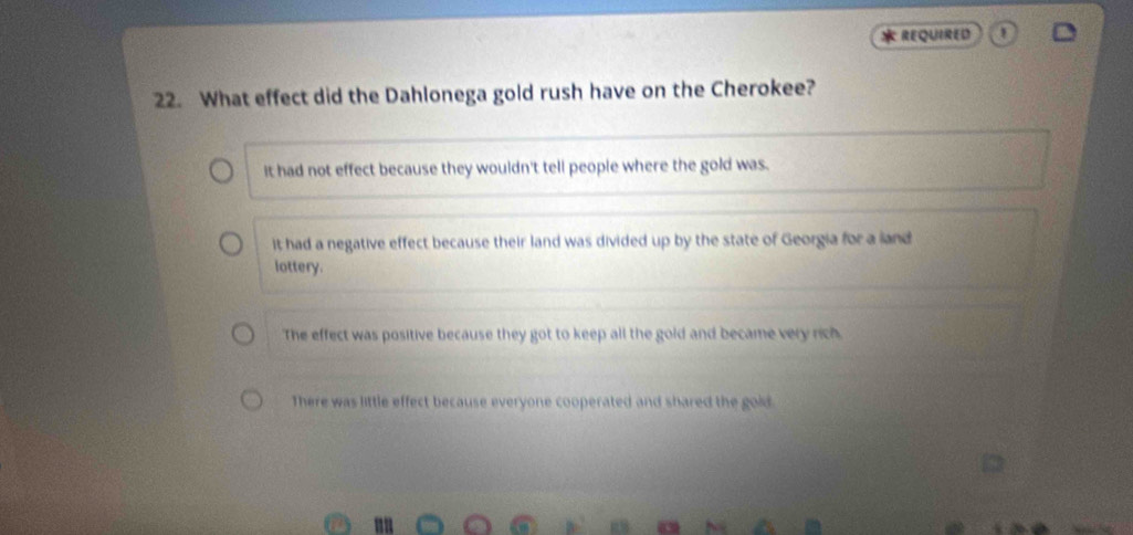 REQUIRED 1
22. What effect did the Dahlonega gold rush have on the Cherokee?
it had not effect because they wouldn't tell people where the gold was.
it had a negative effect because their land was divided up by the state of Georgia for a land
lottery.
The effect was positive because they got to keep all the gold and became very rich
There was little effect because everyone cooperated and shared the gold.