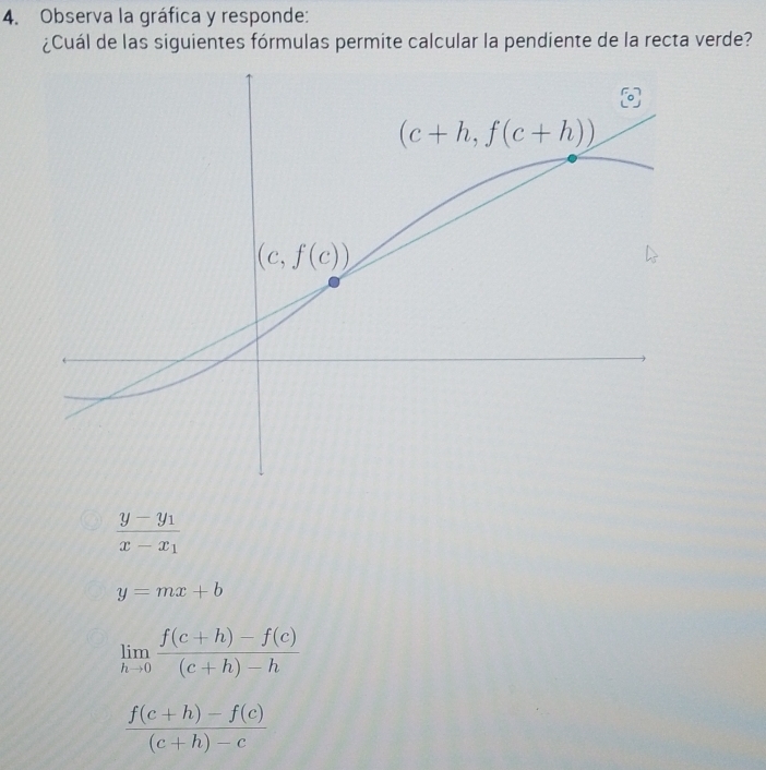 Observa la gráfica y responde:
¿Cuál de las siguientes fórmulas permite calcular la pendiente de la recta verde?
frac y-y_1x-x_1
y=mx+b
limlimits _hto 0 (f(c+h)-f(c))/(c+h)-h 
 (f(c+h)-f(c))/(c+h)-c 