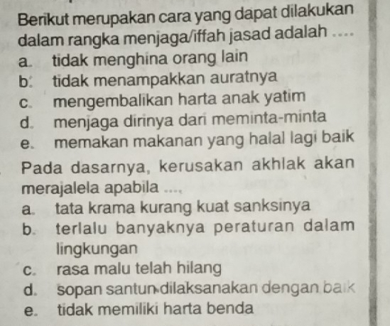 Berikut merupakan cara yang dapat dilakukan
dalam rangka menjaga/iffah jasad adalah ---
a tidak menghina orang lain
b tidak menampakkan auratnya
c. mengembalikan harta anak yatim
d. menjaga dirinya dari meminta-minta
e. memakan makanan yang halal lagi baik
Pada dasarnya, kerusakan akhlak akan
merajalela apabila ....
a tata krama kurang kuat sanksinya
b. terlalu banyaknya peraturan dalam
lingkungan
c. rasa malu telah hilang
d. sopan santun dilaksanakan dengan balk
e tidak memiliki harta benda