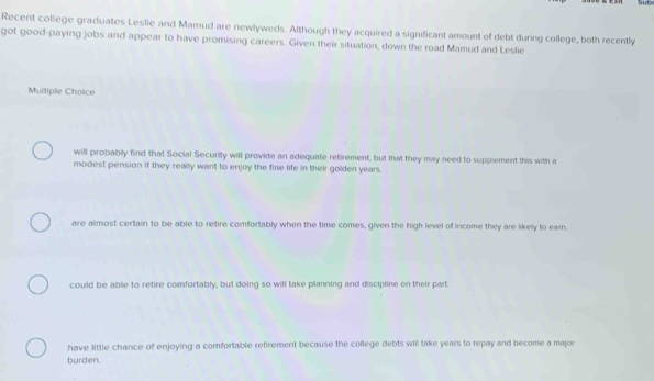 Recent coliege graduates Leslie and Mamud are newlyweds. Although they acquired a significant amount of debt during college, both recently
got good-paying jobs and appear to have promising careers. Given their situation, down the road Mamud and Leslie
Multiple Choice
will probably find that Social Security will provide an adequate retirement, but that they may need to supplement this with a
modest pension if they really want to enjoy the fine life in their golden years.
are almost certain to be able to retire comfortably when the time comes, given the high level of income they are likely to eam.
could be able to retire comfortably, but doing so will take planning and discipline on their part.
have little chance of enjoying a comfortable retirement because the college debts will take years to repay and become a major
burden.