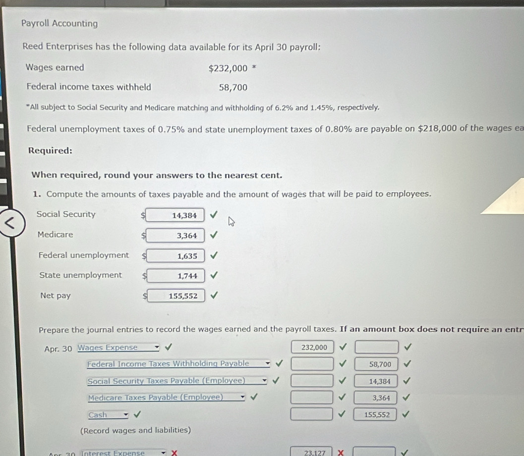 Payroll Accounting 
Reed Enterprises has the following data available for its April 30 payroll: 
Wages earned 00 *
$232,0
Federal income taxes withheld 58,700
*All subject to Social Security and Medicare matching and withholding of 6.2% and 1.45%, respectively. 
Federal unemployment taxes of 0.75% and state unemployment taxes of 0.80% are payable on $218,000 of the wages ea 
Required: 
When required, round your answers to the nearest cent. 
1. Compute the amounts of taxes payable and the amount of wages that will be paid to employees. 
Social Security $ 14,384
Medicare S 3,364
Federal unemployment S 1,635
State unemployment S 1,744
Net pay S 155,552
Prepare the journal entries to record the wages earned and the payroll taxes. If an amount box does not require an entr 
Apr. 30 Wages Expense 232,000
Federal Income Taxes Withholding Payable 58,700
Social Security Taxes Payable (Employee) 14,384
Medicare Taxes Payable (Employee) 3,364
Cash 155,552
(Record wages and liabilities)
23.127 x
