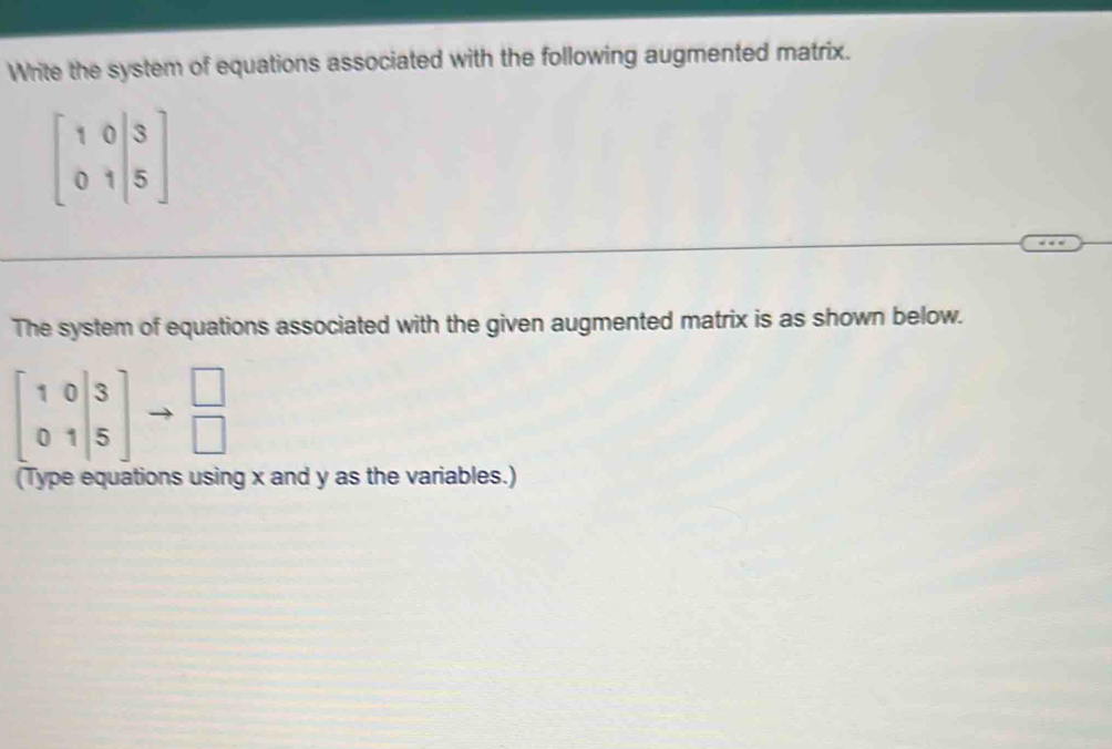 Write the system of equations associated with the following augmented matrix.
beginbmatrix 1&0&|3 0&1|5endbmatrix
The system of equations associated with the given augmented matrix is as shown below.
beginbmatrix 1&0 0&1&5endbmatrix to beginarrayr □  □ endarray
(Type equations using x and y as the variables.)