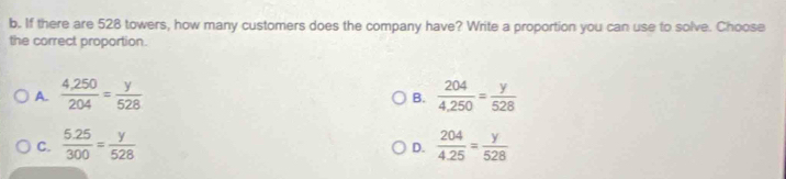 If there are 528 towers, how many customers does the company have? Write a proportion you can use to solve. Choose
the correct proportion.
A.  (4,250)/204 = y/528   204/4,250 = y/528 
B.
C.  (5.25)/300 = y/528   204/4.25 = y/528 
D.