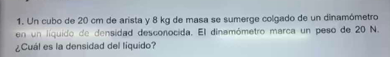 Un cubo de 20 cm de arista y 8 kg de masa se sumerge colgado de un dinamómetro 
en un líquido de densidad desconocida. El dinamómetro marca un peso de 20 N. 
¿Cuál es la densidad del líquido?