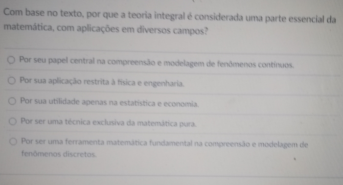 Com base no texto, por que a teoria integral é considerada uma parte essencial da
matemática, com aplicações em diversos campos?
Por seu papel central na compreensão e modelagem de fenômenos contínuos.
Por sua aplicação restrita à física e engenharia.
Por sua utilidade apenas na estatística e economia.
Por ser uma técnica exclusiva da matemática pura.
Por ser uma ferramenta matemática fundamental na compreensão e modelagem de
fenômenos discretos.