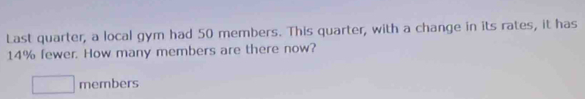 Last quarter, a local gym had 50 members. This quarter, with a change in its rates, it has
14% fewer. How many members are there now?
□ members