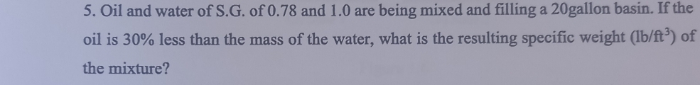 Oil and water of S.G. of 0.78 and 1.0 are being mixed and filling a 20gallon basin. If the 
oil is 30% less than the mass of the water, what is the resulting specific weight (1b/ft^3) of 
the mixture?