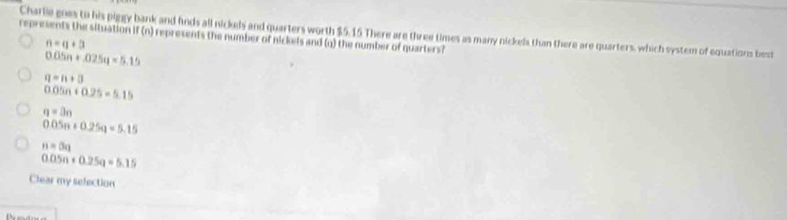 Charlie goes to his piggy bank and hods all nickels and quarters worth $5.15 There are three times as many nickels than there are quarters, which system of equations best
represents the situation if (n) represents the number of nickels and (q) the number of quarters?
n=a+3
0.05n+.025q=5.15
n=n+3
0.05n+0.25=5.15
a=3n
0.05n+0.25n=5.15
n=0q
0.05n+0.25q=5.15
Clear my selection