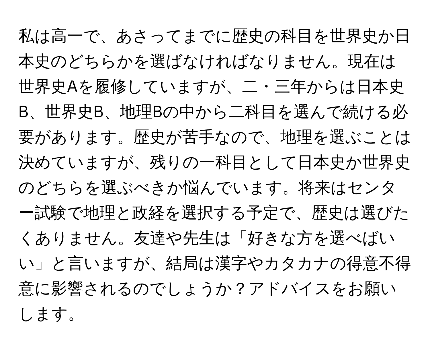 私は高一で、あさってまでに歴史の科目を世界史か日本史のどちらかを選ばなければなりません。現在は世界史Aを履修していますが、二・三年からは日本史B、世界史B、地理Bの中から二科目を選んで続ける必要があります。歴史が苦手なので、地理を選ぶことは決めていますが、残りの一科目として日本史か世界史のどちらを選ぶべきか悩んでいます。将来はセンター試験で地理と政経を選択する予定で、歴史は選びたくありません。友達や先生は「好きな方を選べばいい」と言いますが、結局は漢字やカタカナの得意不得意に影響されるのでしょうか？アドバイスをお願いします。