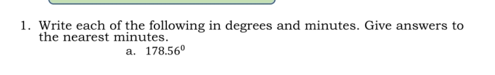 Write each of the following in degrees and minutes. Give answers to 
the nearest minutes. 
a. 178.56°