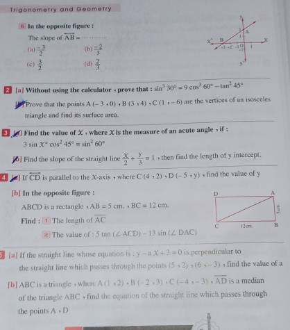 Trigonometry and Geometry
⑥ In the opposite figure :
The slope of overleftrightarrow AB= _
(a)  (-3)/2  (b)  (-2)/3 
(c)  3/2  (d)  2/3 
2 [a] Without using the calculator , prove that : sin^330°=9cos^360°-tan^245°
Prove that the points A(-3,0), B(3,4). C(1,-6) are the vertices of an isosceles
triangle and find its surface area.
[ ] Find the value of X , where X is the measure of an acute angle , if :
3sin x°cos^245°=sin^260°
[6] Find the slope of the straight line  x/2 + y/3 =1 , then find the length of y intercept.
4 [a]If overleftrightarrow CD is parallel to the X-axis , where C(4,2) D(-5,y) , find the value of y
[b] In the opposite figure :
ABCD is a rectangle ， AB=5cm,, BC=12cm. 
Find : 1The length of overline AC
2 The value of 5tan (∠ ACD)-13sin (∠ DAC)
[a] If the straight line whose equation is : y-ax+3=0 is perpendicular to
the straight line which passes through the points (5,2), (6,-3) , find the value of a
[b] ABC is a triangle , where A(1,2), B(-2,3), C(-4,-3), overline AD is a median
of the triangle ABC , find the equation of the straight line which passes through
the points A, D