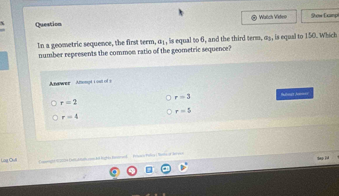 Watch Video Show Exampt
% Question
In a geometric sequence, the first term, a_1 , is equal to 6, and the third term, a_3 , is equal to 150. Which
number represents the common ratio of the geometric sequence?
Answer Attempt 1 out of 2
r=3 Subnut Answer
r=2
r=5
r=4
Log Out Capyright @2024 DiettuMath.com AI Rights Reserved. Privacy Policy |Terms of Service
Sep 24